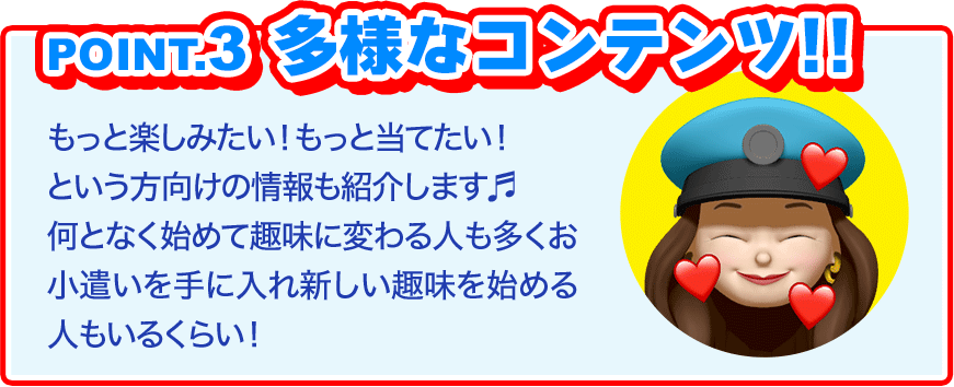 POINT3、多様なコンテンツ。もっと楽しみたい！もっと当てたい！という方向けの情報も紹介します♬何となく始めて趣味に変わる人も多く、お小遣いを手に入れ新しい趣味を始める人も！